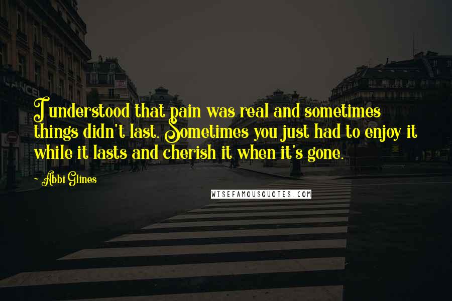Abbi Glines Quotes: I understood that pain was real and sometimes things didn't last. Sometimes you just had to enjoy it while it lasts and cherish it when it's gone.