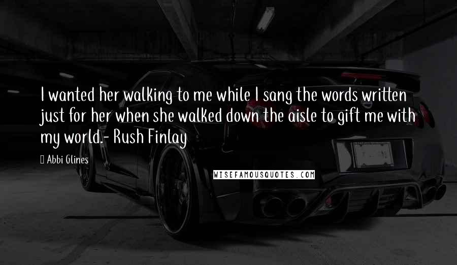 Abbi Glines Quotes: I wanted her walking to me while I sang the words written just for her when she walked down the aisle to gift me with my world.- Rush Finlay