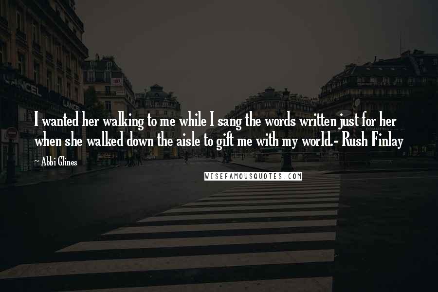 Abbi Glines Quotes: I wanted her walking to me while I sang the words written just for her when she walked down the aisle to gift me with my world.- Rush Finlay