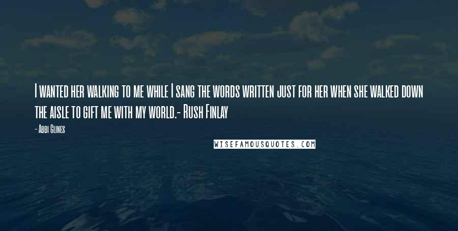 Abbi Glines Quotes: I wanted her walking to me while I sang the words written just for her when she walked down the aisle to gift me with my world.- Rush Finlay