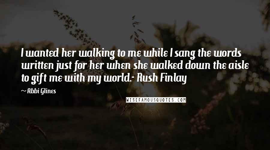 Abbi Glines Quotes: I wanted her walking to me while I sang the words written just for her when she walked down the aisle to gift me with my world.- Rush Finlay