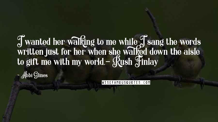 Abbi Glines Quotes: I wanted her walking to me while I sang the words written just for her when she walked down the aisle to gift me with my world.- Rush Finlay