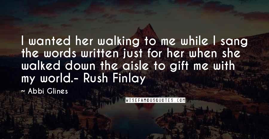 Abbi Glines Quotes: I wanted her walking to me while I sang the words written just for her when she walked down the aisle to gift me with my world.- Rush Finlay