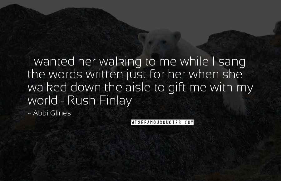 Abbi Glines Quotes: I wanted her walking to me while I sang the words written just for her when she walked down the aisle to gift me with my world.- Rush Finlay