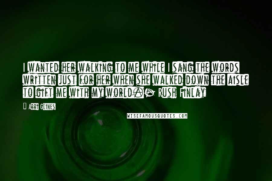 Abbi Glines Quotes: I wanted her walking to me while I sang the words written just for her when she walked down the aisle to gift me with my world.- Rush Finlay