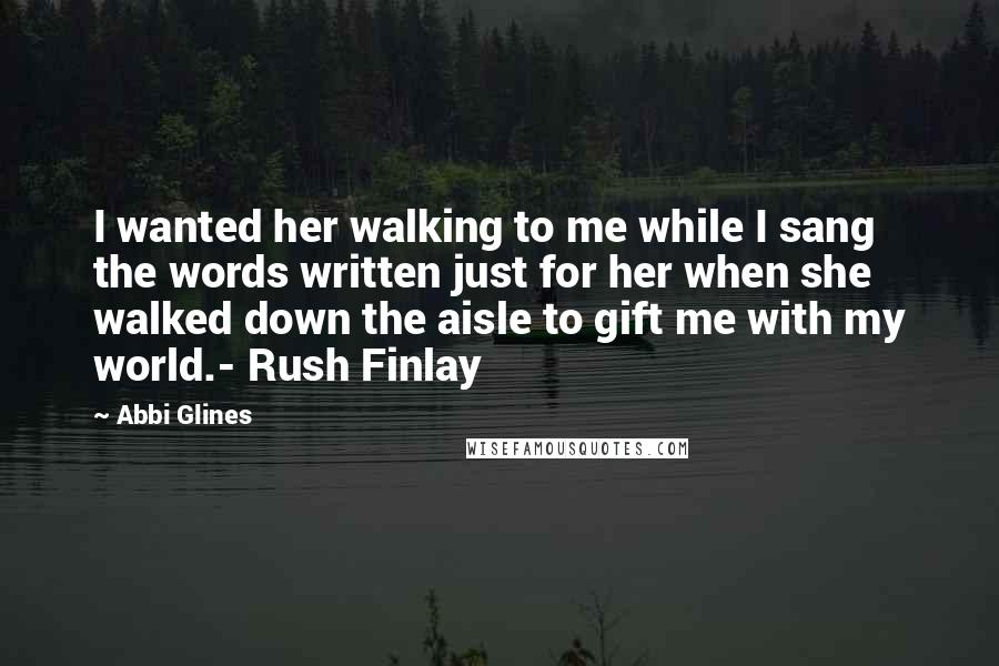 Abbi Glines Quotes: I wanted her walking to me while I sang the words written just for her when she walked down the aisle to gift me with my world.- Rush Finlay