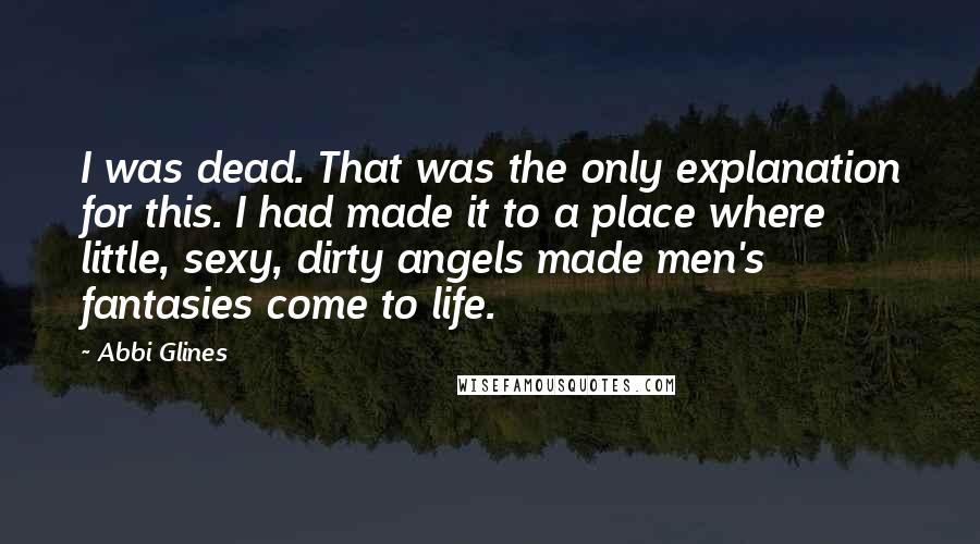 Abbi Glines Quotes: I was dead. That was the only explanation for this. I had made it to a place where little, sexy, dirty angels made men's fantasies come to life.