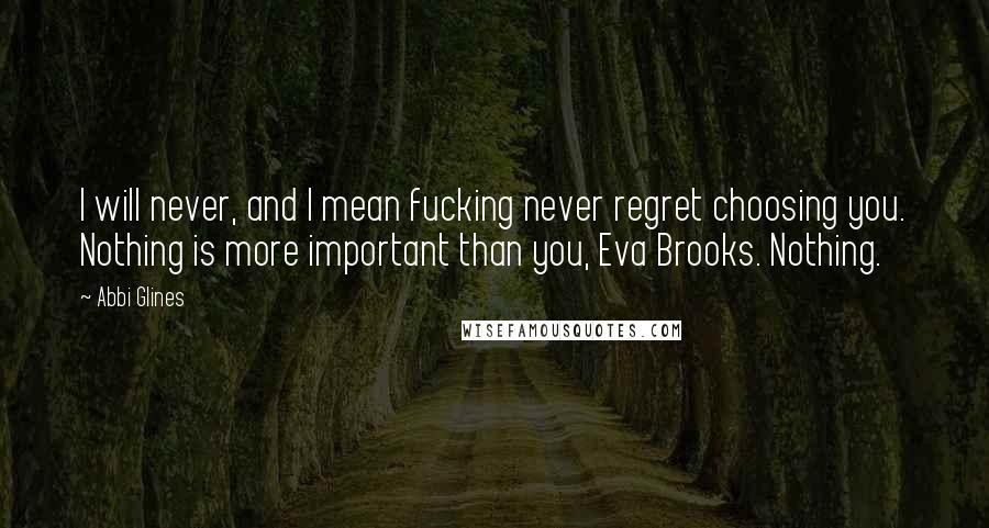 Abbi Glines Quotes: I will never, and I mean fucking never regret choosing you. Nothing is more important than you, Eva Brooks. Nothing.