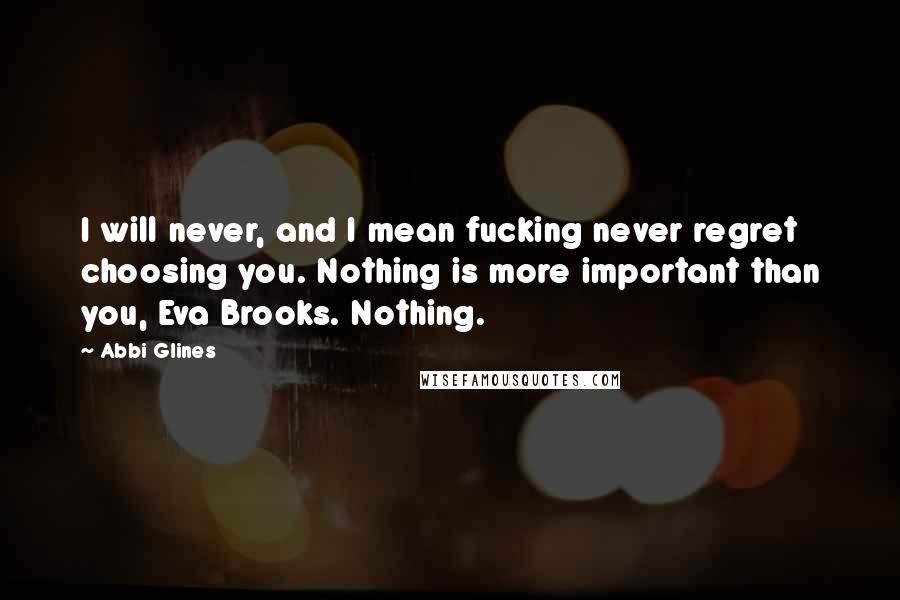 Abbi Glines Quotes: I will never, and I mean fucking never regret choosing you. Nothing is more important than you, Eva Brooks. Nothing.