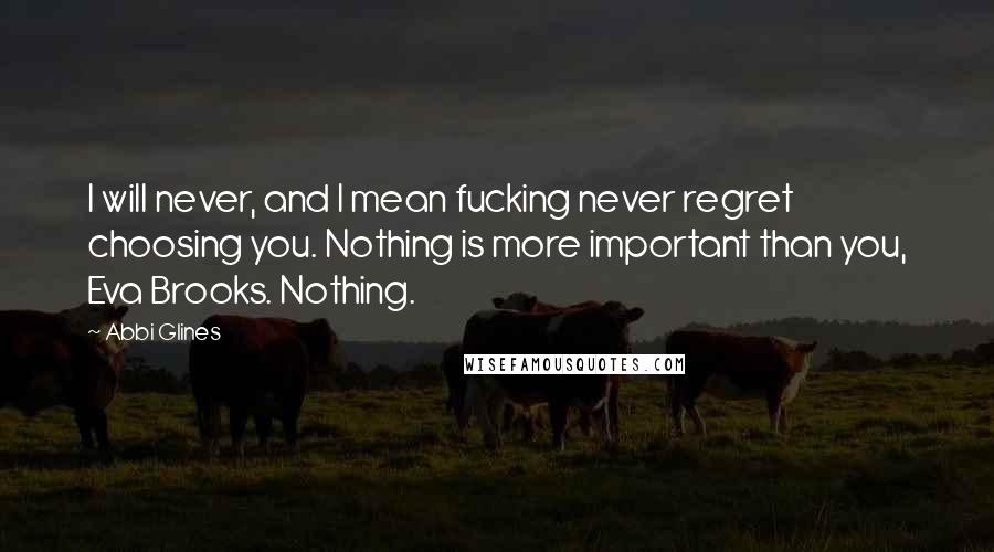 Abbi Glines Quotes: I will never, and I mean fucking never regret choosing you. Nothing is more important than you, Eva Brooks. Nothing.