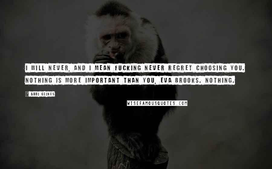 Abbi Glines Quotes: I will never, and I mean fucking never regret choosing you. Nothing is more important than you, Eva Brooks. Nothing.