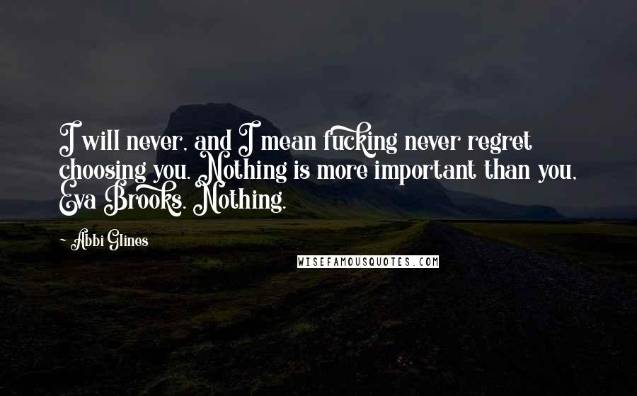 Abbi Glines Quotes: I will never, and I mean fucking never regret choosing you. Nothing is more important than you, Eva Brooks. Nothing.