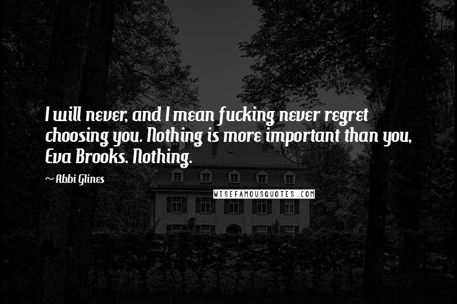 Abbi Glines Quotes: I will never, and I mean fucking never regret choosing you. Nothing is more important than you, Eva Brooks. Nothing.