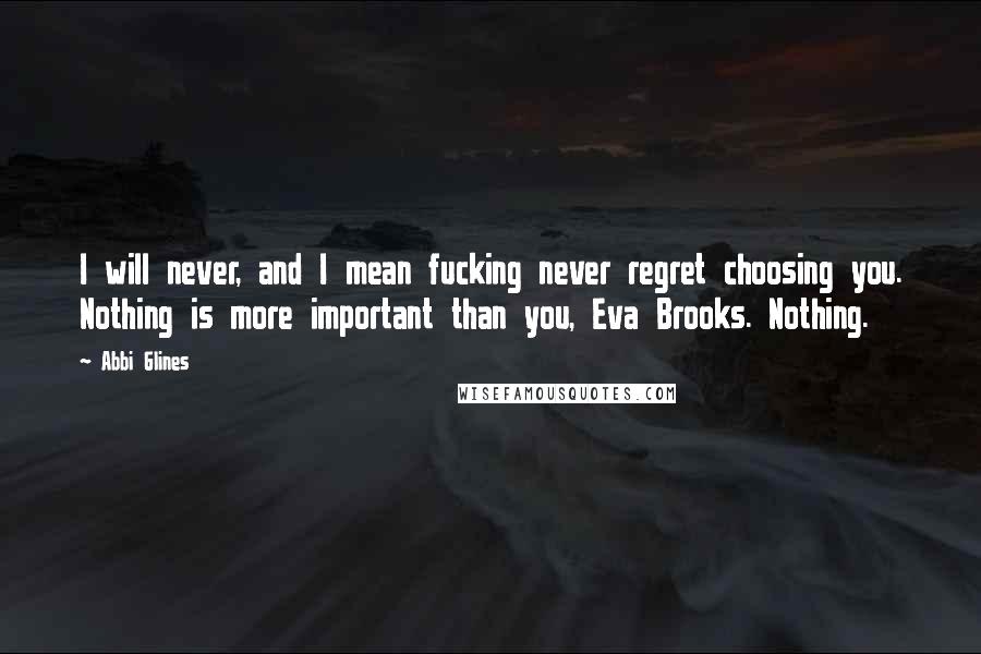 Abbi Glines Quotes: I will never, and I mean fucking never regret choosing you. Nothing is more important than you, Eva Brooks. Nothing.