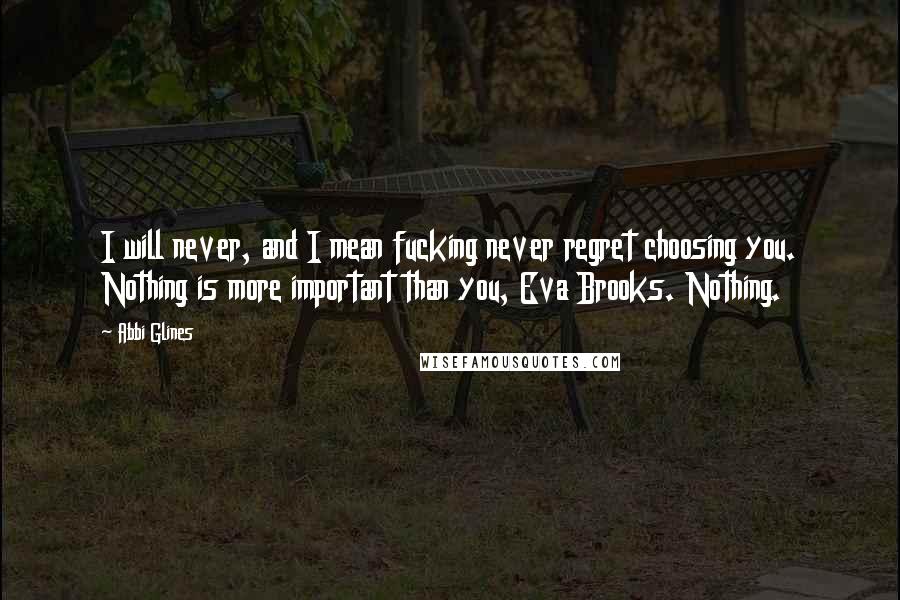 Abbi Glines Quotes: I will never, and I mean fucking never regret choosing you. Nothing is more important than you, Eva Brooks. Nothing.