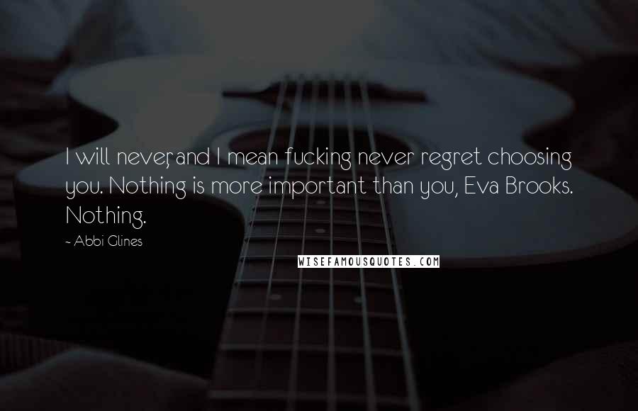 Abbi Glines Quotes: I will never, and I mean fucking never regret choosing you. Nothing is more important than you, Eva Brooks. Nothing.