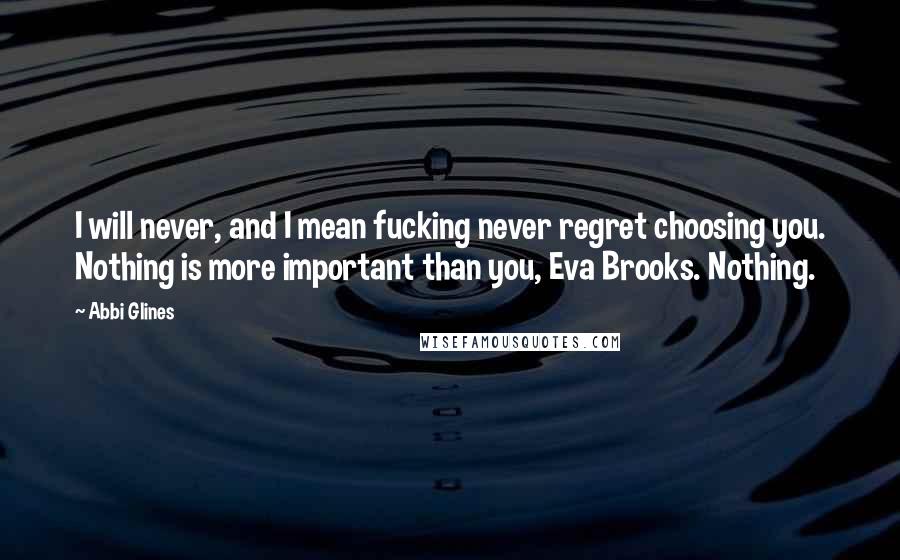 Abbi Glines Quotes: I will never, and I mean fucking never regret choosing you. Nothing is more important than you, Eva Brooks. Nothing.