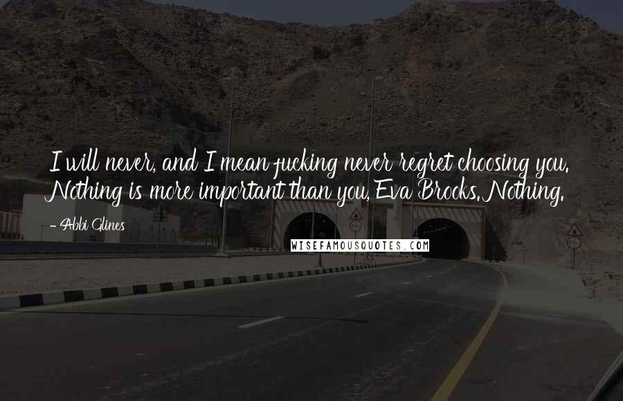 Abbi Glines Quotes: I will never, and I mean fucking never regret choosing you. Nothing is more important than you, Eva Brooks. Nothing.