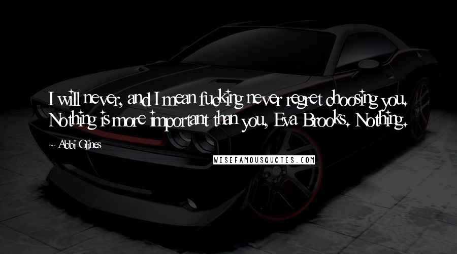 Abbi Glines Quotes: I will never, and I mean fucking never regret choosing you. Nothing is more important than you, Eva Brooks. Nothing.