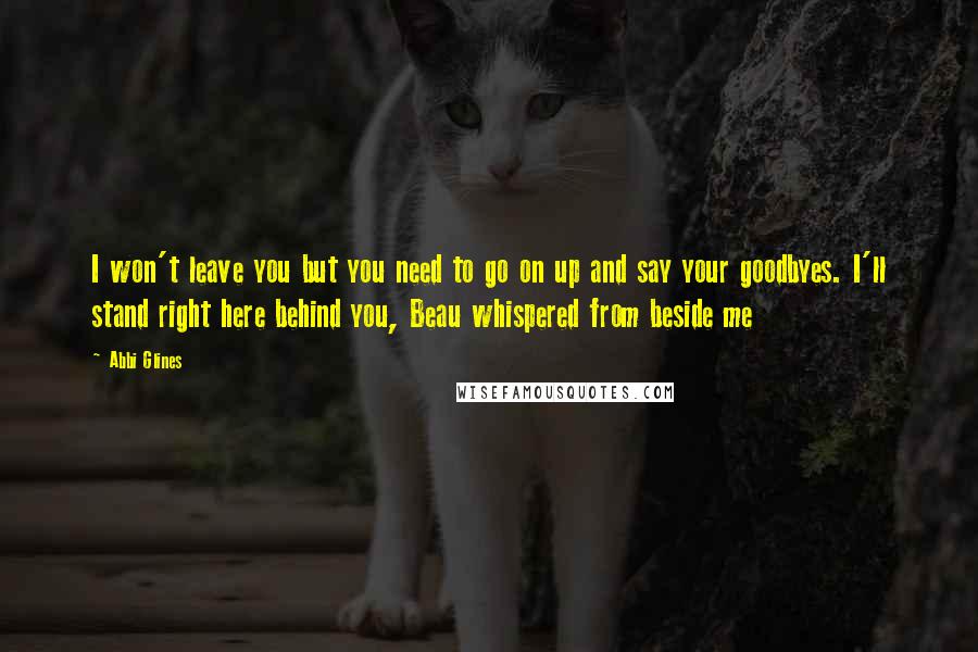 Abbi Glines Quotes: I won't leave you but you need to go on up and say your goodbyes. I'll stand right here behind you, Beau whispered from beside me