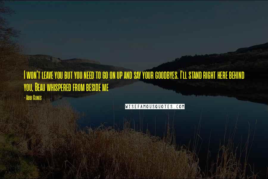 Abbi Glines Quotes: I won't leave you but you need to go on up and say your goodbyes. I'll stand right here behind you, Beau whispered from beside me