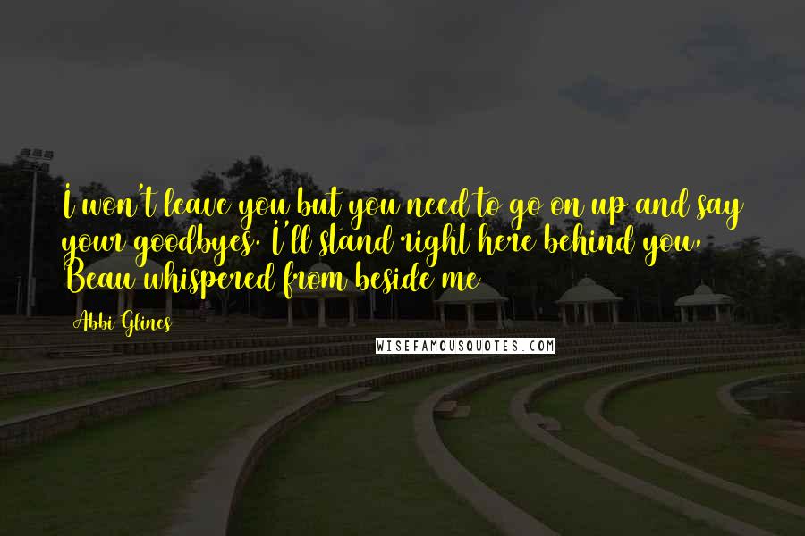 Abbi Glines Quotes: I won't leave you but you need to go on up and say your goodbyes. I'll stand right here behind you, Beau whispered from beside me