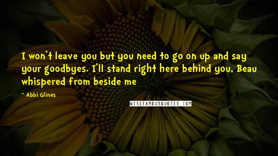 Abbi Glines Quotes: I won't leave you but you need to go on up and say your goodbyes. I'll stand right here behind you, Beau whispered from beside me