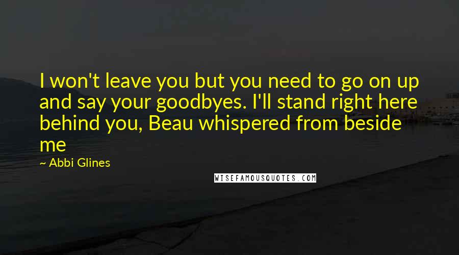 Abbi Glines Quotes: I won't leave you but you need to go on up and say your goodbyes. I'll stand right here behind you, Beau whispered from beside me