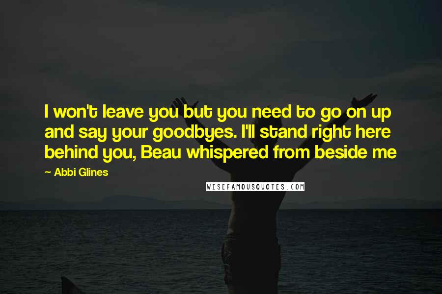 Abbi Glines Quotes: I won't leave you but you need to go on up and say your goodbyes. I'll stand right here behind you, Beau whispered from beside me