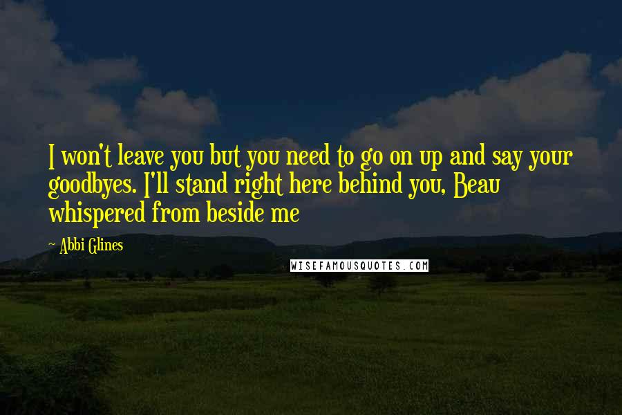 Abbi Glines Quotes: I won't leave you but you need to go on up and say your goodbyes. I'll stand right here behind you, Beau whispered from beside me