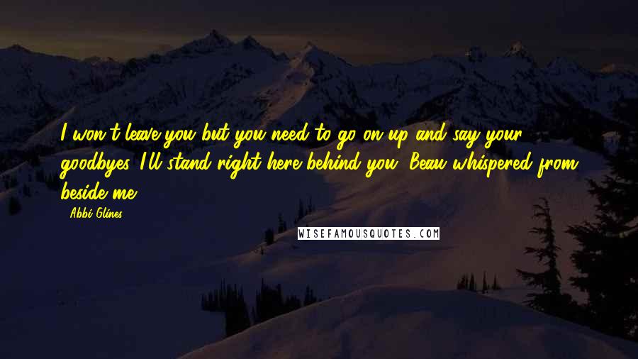 Abbi Glines Quotes: I won't leave you but you need to go on up and say your goodbyes. I'll stand right here behind you, Beau whispered from beside me