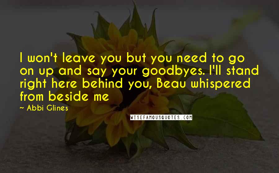 Abbi Glines Quotes: I won't leave you but you need to go on up and say your goodbyes. I'll stand right here behind you, Beau whispered from beside me