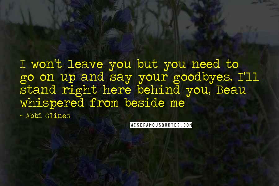 Abbi Glines Quotes: I won't leave you but you need to go on up and say your goodbyes. I'll stand right here behind you, Beau whispered from beside me