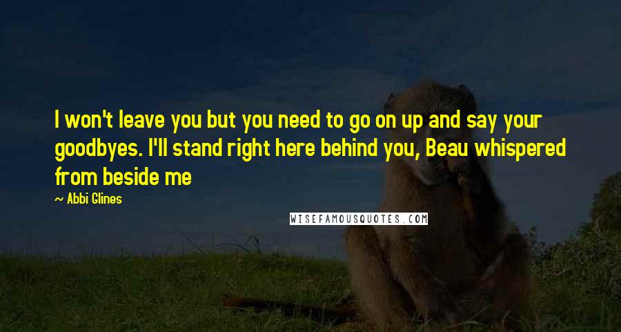 Abbi Glines Quotes: I won't leave you but you need to go on up and say your goodbyes. I'll stand right here behind you, Beau whispered from beside me