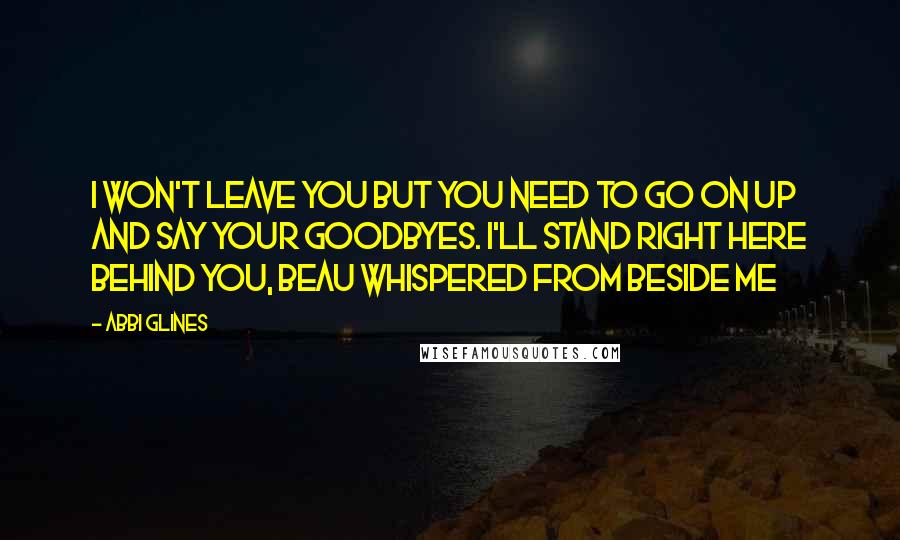 Abbi Glines Quotes: I won't leave you but you need to go on up and say your goodbyes. I'll stand right here behind you, Beau whispered from beside me