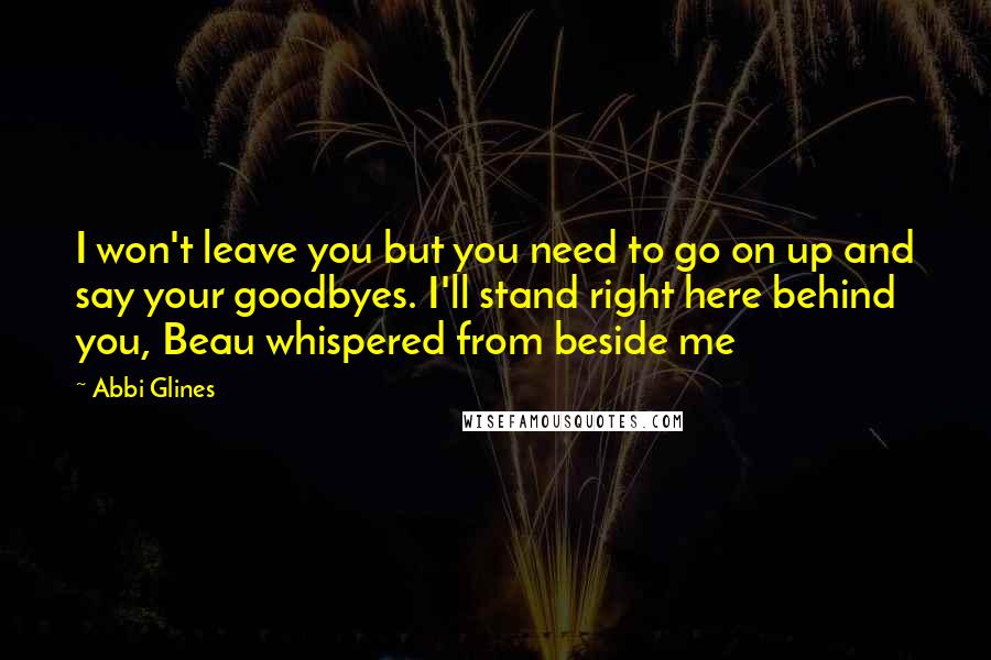 Abbi Glines Quotes: I won't leave you but you need to go on up and say your goodbyes. I'll stand right here behind you, Beau whispered from beside me