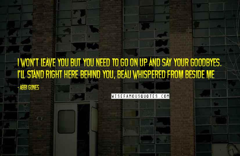 Abbi Glines Quotes: I won't leave you but you need to go on up and say your goodbyes. I'll stand right here behind you, Beau whispered from beside me