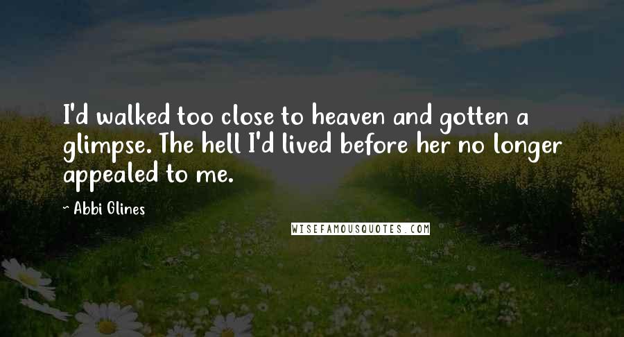 Abbi Glines Quotes: I'd walked too close to heaven and gotten a glimpse. The hell I'd lived before her no longer appealed to me.