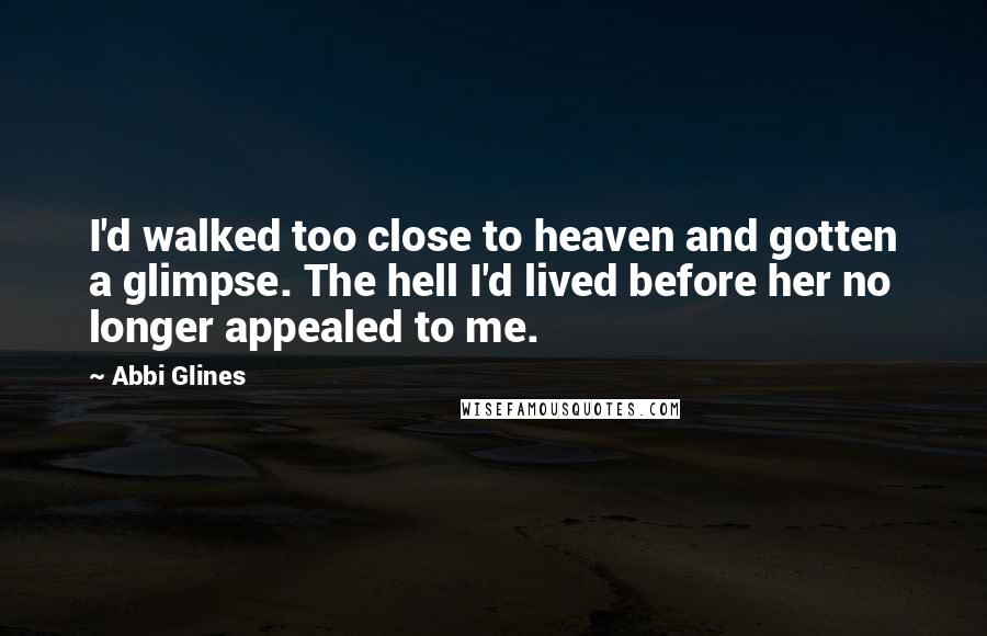 Abbi Glines Quotes: I'd walked too close to heaven and gotten a glimpse. The hell I'd lived before her no longer appealed to me.