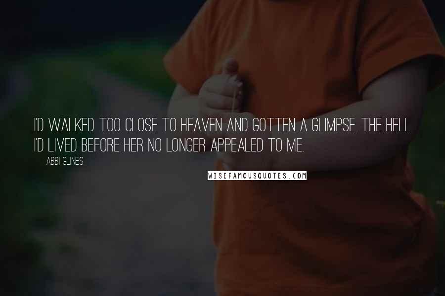 Abbi Glines Quotes: I'd walked too close to heaven and gotten a glimpse. The hell I'd lived before her no longer appealed to me.