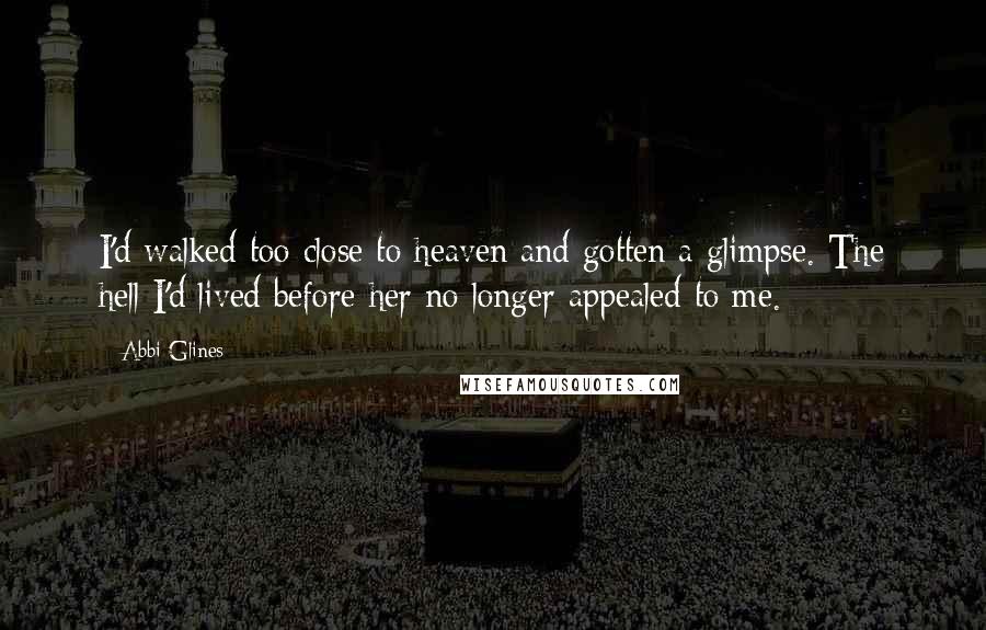 Abbi Glines Quotes: I'd walked too close to heaven and gotten a glimpse. The hell I'd lived before her no longer appealed to me.