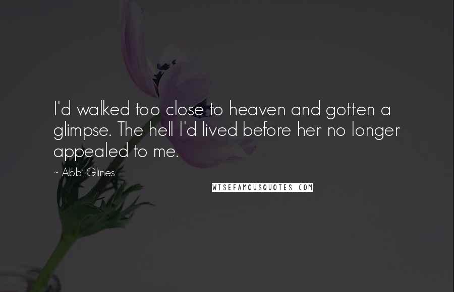 Abbi Glines Quotes: I'd walked too close to heaven and gotten a glimpse. The hell I'd lived before her no longer appealed to me.