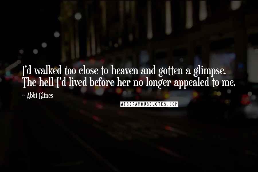 Abbi Glines Quotes: I'd walked too close to heaven and gotten a glimpse. The hell I'd lived before her no longer appealed to me.