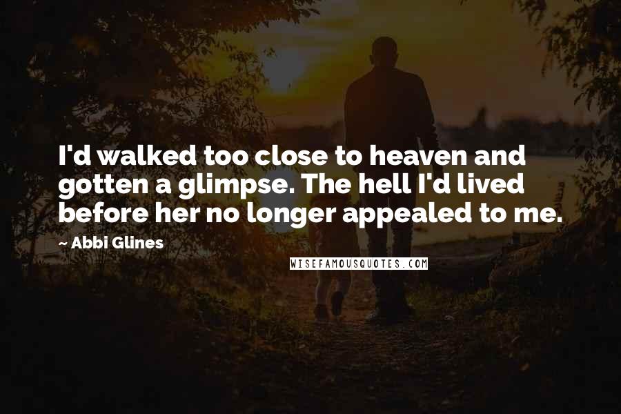 Abbi Glines Quotes: I'd walked too close to heaven and gotten a glimpse. The hell I'd lived before her no longer appealed to me.