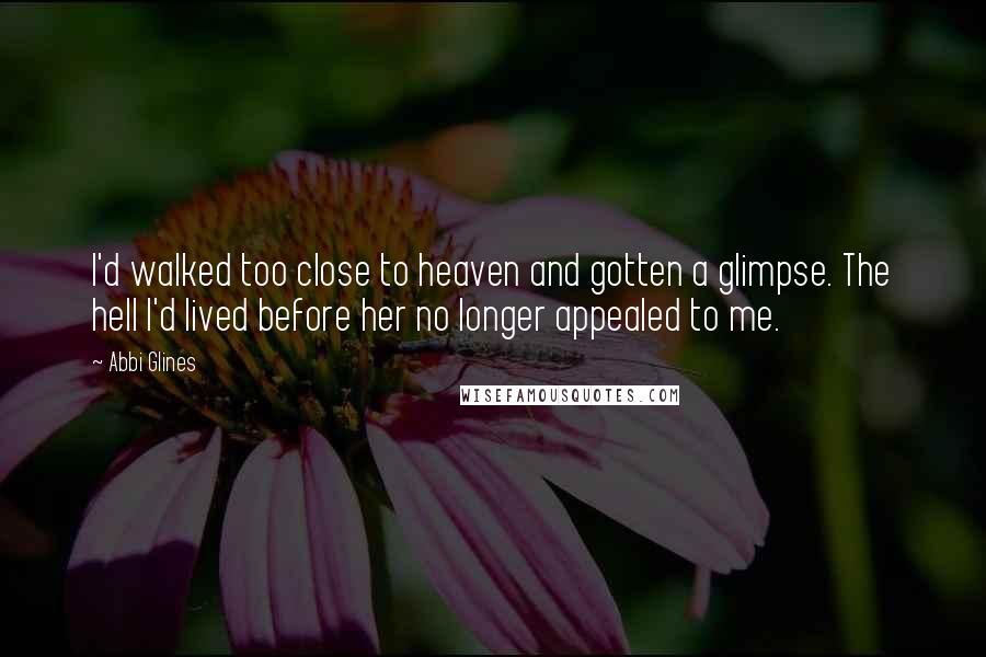 Abbi Glines Quotes: I'd walked too close to heaven and gotten a glimpse. The hell I'd lived before her no longer appealed to me.