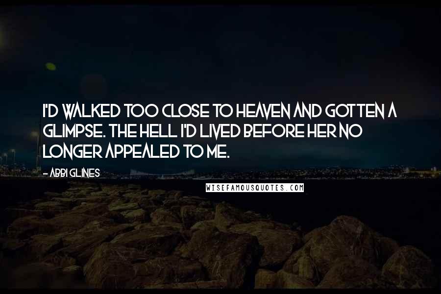 Abbi Glines Quotes: I'd walked too close to heaven and gotten a glimpse. The hell I'd lived before her no longer appealed to me.