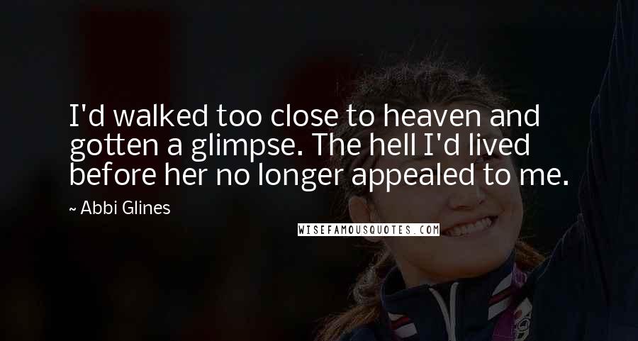 Abbi Glines Quotes: I'd walked too close to heaven and gotten a glimpse. The hell I'd lived before her no longer appealed to me.