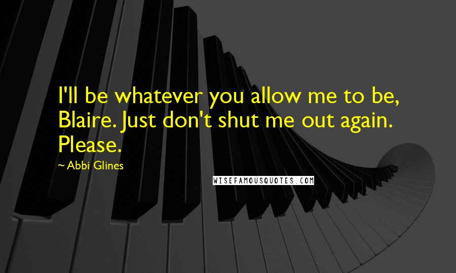 Abbi Glines Quotes: I'll be whatever you allow me to be, Blaire. Just don't shut me out again. Please.