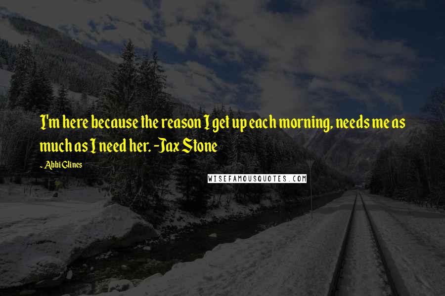 Abbi Glines Quotes: I'm here because the reason I get up each morning, needs me as much as I need her. -Jax Stone