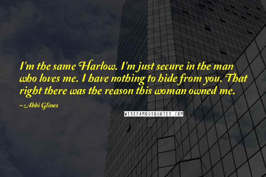 Abbi Glines Quotes: I'm the same Harlow. I'm just secure in the man who loves me. I have nothing to hide from you. That right there was the reason this woman owned me.